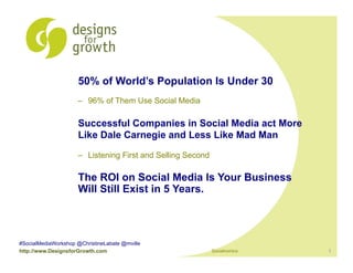 50% of World’s Population Is Under 30
                     –  96% of Them Use Social Media

                     Successful Companies in Social Media act More
                     Like Dale Carnegie and Less Like Mad Man

                     –  Listening First and Selling Second

                     The ROI on Social Media Is Your Business
                     Will Still Exist in 5 Years.



#SocialMediaWorkshop @ChristineLabate @mville
http://www.DesignsforGrowth.com                              Socialnomics   1
 