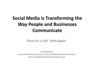 Social Media is Transforming the
  Way People and Businesses
         Communicate
           Think It’s a Fad? Think Again!


                           Presented by
  Suzanne Reinfranck, Director of Social Media Business Solutions
            www.SocialMediaBusinessSolutions.com
 