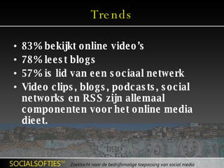 Trends 83% bekijkt online video’s 78% leest blogs 57% is lid van een sociaal netwerk Video clips, blogs, podcasts, social networks en RSS zijn allemaal componenten voor het online media dieet. 