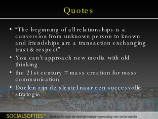 Quotes “ The beginning of all relationships is a conversion from unknown person to known and friendships are a transaction exchanging trust & respect” You can’t approach new media with old thinking the 21st century = mass creation for mass communication Doelen zijn de sleutel naar een succesvolle strategie 