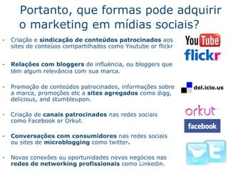 Portanto, que formas pode adquirir o marketing em m ídi as sociais ? Cria ç ã o  e  sindicaç ã o  de conte úd o s patrocinados  aos sites de conte ú o s compartilhados como  Youtube or flickr Rela ç õ e s com bloggers  de influ ê ncia, ou bloggers que t ê m algum relev â nc ia com sua marca. Promo ç ã o  de conte úd o s patrocinados, informaç õ e s sobre a marca, promo ç õ e s etc a  sites agregados  como  digg, delicious, and stumbleupon. Cria ç ão  de  canais patrocinados  nas redes sociais como  Facebook or Orkut. Conversa ç õ e s com consumidores  nas redes sociais ou sites de  microblogging  como  twitter . Novas conex ões  ou oportunidades novos neg óci os nas  redes de networking profissionais  como  Linkedin. 