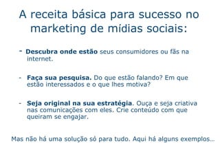 A receita b ás i ca para sucesso no marketing de m íd ias sociais : -  Descubra onde est ão   seus consumidores ou f ãs   na internet. Fa ça  sua pesquisa.  Do que est ão   falando? Em que est ão   interessados e o que lhes motiva? Seja original na sua estrat ég i a . Ouça e seja criativa nas comunica ç õ e s com eles.  Crie conte úd o  com que queiram se engajar. Mas n ão  h á  uma soluç ão  s ó  para tudo. Aqui h á  alguns exemplos… 