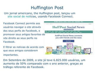 Huffington Post Um jornal americano , the Huffington post, lançou um  site social de not ícias , usando Facebook Connect.  Facebook Connect permite aos usu ár i os navegar o site atrav é s dos seus perfis de Facebook, e promover seus artigos favoritos do site direito ao seus perfis no Facebook. E filtrar as not íc ias de acordo com o  que seus amigos considerem  importantes.   Em Setembro de 2009, o site j á  teve 6.825.000 usu ár i os, um aumento de 50% comparado com o ano anterior, graça s  ao tr á fego referente de Facebook. 
