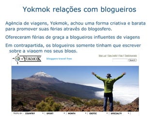 Yokmok relaç ões com  blogueiros Ag ê ncia de viagens, Yokmok, achou uma forma criativa e barata para promover suas f é rias atrav ê s do blogosfero.  Ofereceram f ér i as de gra ça  a blogueiros influentes de viagens Em contrapartida, os blogueiros somente tinham que escrever sobre a viagem nos seus blogs.   