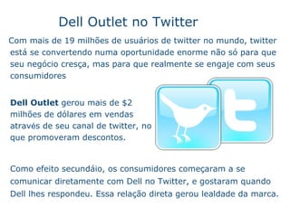 Com mais de 19 milh õe s  de usu ár i os de twitter no mundo, twitter est á  se convertendo numa oportunidade enorme n ão só  para que seu neg óc i o cresça, mas para que realmente se engaje com seus consumidores Dell Outlet no Twitter Dell Outlet  gerou mais de $2 milh ões  de d ól a res em vendas atrav é s de seu canal de twitter, no que promoveram descontos. Como efeito secund á i o, os consumidores começa r am a se comunicar diretamente com Dell no Twitter, e gostaram quando Dell lhes respondeu. Essa relaç ã o  direta gerou lealdade da marca. 