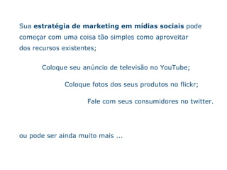 Sua  estrat ég i a de marketing em m íd ias sociais  pode começa r  com uma coisa t ão   simples como aproveitar dos recursos existentes ; Coloque seu an ún c io de televis ão   no YouTube ;  Coloque fotos dos seus produtos no flickr; Fale com seus consumidores no twitter. ou pode ser ainda muito mais ... 