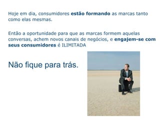 Hoje em dia, consumidores  est ão  formando  as marcas tanto como elas mesmas.  Ent ão   a oportunidade para que as marcas formem aquelas conversas, achem novos canais de neg ócios , e  engajem-se com seus consumidores   é ILIMITADA N ão   fique para tr ás . 