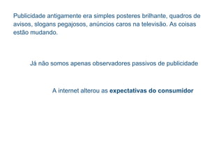 Publicidade antigamente era simples p ost eres brilhante, quadros de avisos, slogans pegajosos, an ún c ios caros na televis ão .  As coisas est ão   mudando. J á não  somos apenas observadores passivos de publicidade A internet alterou as  expectativas do consumidor 