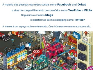 A maioria das pessoas usa redes sociais como  Facebook  and  Orkut e sites de compartilhamento de conte úd o s como  YouTube  e  Flickr Seguimos e criamos  blogs e plataformas de microblogging como  Twitter A internet  é  um espa ço  muito movimentado.  Com in úm e ras conversas   acontecendo. 