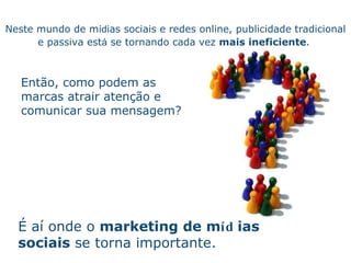 Neste mundo de m íd ias sociais e redes online, publicidade tradicional e passiva est á  se tornando cada vez  mais ineficiente .    É aí  onde o  marketing de m íd ias sociais  se torna importante. Ent ão ,  como podem as marcas atrair atenç ão  e comunicar sua mensagem? 