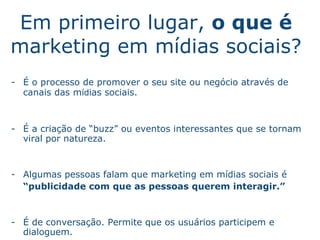 Em primeiro lugar,  o que  é  marketing em m íd ias sociais? É   o processo de promover o seu site ou neg ó cio atrav és  de canais das m íd ias sociais.  -  É   a cria ç ã o  de “buzz” ou eventos interessantes que se tornam viral por natureza. Algumas pessoas falam que marketing em m íd ias sociais  é “ pu blicidade com que as pessoas querem interagir.” -  É   de conversaç ã o . Permite que os usu ár i os participem e dialoguem. .   
