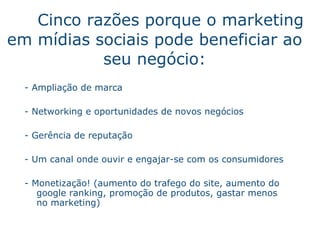 Cinco raz õe s  porque o marketing em m í dias sociais pode beneficiar ao seu neg óc i o : - Amplia ç ã o  de marca -  Networking e oportunidades de novos neg óci os - Ger ên c ia de reputaç ã o -  Um canal onde ouvir e engajar-se com os consumidores -  Monetizaç ã o ! (aumento do trafego do site, aumento do google ranking, promo ç ã o  de produtos, gastar menos no marketing) 