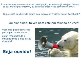 Seja ouvido! É   prov á vel que, com ou sem sua participaç ão , as pessoas j á  estejam falando de sua marca pela internet, ou que seus produtos j á  tenham resenhas.   O que est á  se dizendo sobre sua marca no Twitter ou no Facebook? Ou pior ainda, talvez nem estejam falando de voc ê ! Voc ê  n ão   pode deixar de participar na conversa … estar respondendo e influenciando o que est ão   dizendo? 