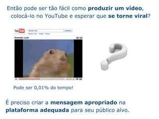 Ent ão   pode ser t ão   f ác i l como  produzir um v íd eo , coloc á -lo no YouTube e esperar que  se torne viral ? Pode ser 0,01% do tempo! É  preciso criar a  mensagem apropriado  na  plataforma adequada  para seu p úb l ico alvo. 