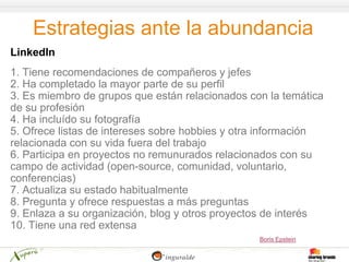 Estrategias ante la abundancia
LinkedIn
1. Tiene recomendaciones de compañeros y jefes
2. Ha completado la mayor parte de su perfil
3. Es miembro de grupos que están relacionados con la temática
de su profesión
4. Ha incluído su fotografía
5. Ofrece listas de intereses sobre hobbies y otra información
relacionada con su vida fuera del trabajo
6. Participa en proyectos no remunurados relacionados con su
campo de actividad (open-source, comunidad, voluntario,
conferencias)
7. Actualiza su estado habitualmente
8. Pregunta y ofrece respuestas a más preguntas
9. Enlaza a su organización, blog y otros proyectos de interés
10. Tiene una red extensa
                                                 Boris Epstein
 