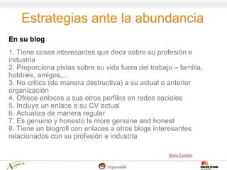 Estrategias ante la abundancia
En su blog
1. Tiene cosas interesantes que decir sobre su profesión e
industria
2. Proporciona pistas sobre su vida fuera del trabajo – familia,
hobbies, amigos,...
3. No critica (de manera destructiva) a su actual o anterior
organización
4. Ofrece enlaces a sus otros perfiles en redes sociales
5. Incluye un enlace a su CV actual
6. Actualiza de manera regular
7. Es genuino y honesto Is more genuine and honest
8. Tiene un blogroll con enlaces a otros blogs interesantes
relacionados con su profesión e industria

                                                    Boris Epstein
 