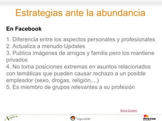 Estrategias ante la abundancia
En Facebook
1. Diferencia entre los aspectos personales y profesionales
2. Actualiza a menudo Updates
3. Publica imágenes de amigos y familia pero los mantiene
privados
4. No toma posiciones extremas en asuntos relacionados
con temáticas que pueden causar rechazo a un posible
empleador (sexo, drogas, religión,...)
5. Es miembro de grupos relevantes a su profesión


                                             Boris Epstein
 