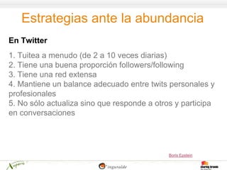 Estrategias ante la abundancia
En Twitter
1. Tuitea a menudo (de 2 a 10 veces diarias)
2. Tiene una buena proporción followers/following
3. Tiene una red extensa
4. Mantiene un balance adecuado entre twits personales y
profesionales
5. No sólo actualiza sino que responde a otros y participa
en conversaciones




                                             Boris Epstein
 