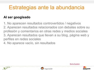 Estrategias ante la abundancia
Al ser googleado
1. No aparecen resultados controvertidos / negativos
2. Aparecen resultados relacionados con debates sobre su
profesión y comentarios en otras redes y medios sociales
3. Aparecen resultados que llevan a su blog, página web y
perfiles en redes sociales
4. No aparece vacío, sin resultados




                                           Boris Epstein
 