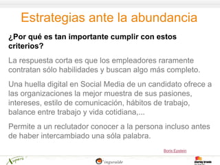 Estrategias ante la abundancia
¿Por qué es tan importante cumplir con estos
criterios?
La respuesta corta es que los empleadores raramente
contratan sólo habilidades y buscan algo más completo.
Una huella digital en Social Media de un candidato ofrece a
las organizaciones la mejor muestra de sus pasiones,
intereses, estilo de comunicación, hábitos de trabajo,
balance entre trabajo y vida cotidiana,...
Permite a un reclutador conocer a la persona incluso antes
de haber intercambiado una sóla palabra.
                                             Boris Epstein
 