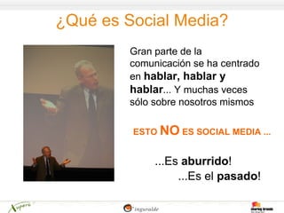 ¿Qué es Social Media?
         Gran parte de la
         comunicación se ha centrado
         en hablar, hablar y
         hablar... Y muchas veces
         sólo sobre nosotros mismos

         ESTO NO ES SOCIAL MEDIA ...


              ...Es aburrido!
                   ...Es el pasado!
 