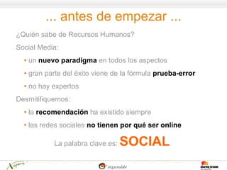 ... antes de empezar ...
¿Quién sabe de Recursos Humanos?
Social Media:
  • un nuevo paradigma en todos los aspectos
  • gran parte del éxito viene de la fórmula prueba-error
  • no hay expertos
Desmitifiquemos:
  • la recomendación ha existido siempre
  • las redes sociales no tienen por qué ser online

           La palabra clave es:   SOCIAL
 