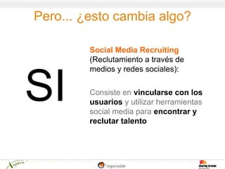 Pero... ¿esto cambia algo?

         Social Media Recruiting
         (Reclutamiento a través de
         medios y redes sociales):

         Consiste en vincularse con los
         usuarios y utilizar herramientas
         social media para encontrar y
         reclutar talento
 