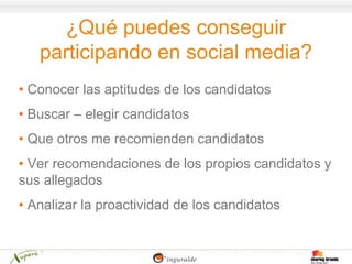 ¿Qué puedes conseguir
   participando en social media?
• Conocer las aptitudes de los candidatos
• Buscar – elegir candidatos
• Que otros me recomienden candidatos
• Ver recomendaciones de los propios candidatos y
sus allegados
• Analizar la proactividad de los candidatos
 