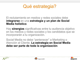 Qué estrategia?

El reclutamiento en medios y redes sociales debe
integrarse en una estrategia y un plan de Social
Media holístico.
Hay sinergias significativas entre tu audiencia objetivo
en los medios y redes sociales y los candidatos que se
incorporarán a tu organización.
Social Media no debe “pertenecer” a Marketing o
Atención al Cliente. La estrategia en Social Media
debe ser parte de toda la organización.
 