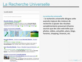 La Recherche Universelle


                      la recherche universelle désigne cette
                    avancée majeure des moteurs de
                    recherche à ajouter des résultats
                    complémentaires provenant d’autres
                    sources que des sites web telles que :
                    photos, vidéos, actualités, plans, blogs,
                    horaires, shopping, finances, etc.
 