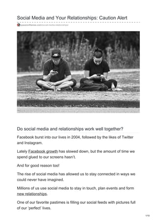 Social Media and Your Relationships: Caution Alert
passionflames.com/social-media-relationships/
Do social media and relationships work well together?
Facebook burst into our lives in 2004, followed by the likes of Twitter
and Instagram.
Lately Facebook growth has slowed down, but the amount of time we
spend glued to our screens hasn’t.
And for good reason too!
The rise of social media has allowed us to stay connected in ways we
could never have imagined.
Millions of us use social media to stay in touch, plan events and form
new relationships.
One of our favorite pastimes is filling our social feeds with pictures full
of our ‘perfect’ lives.
1/10
 