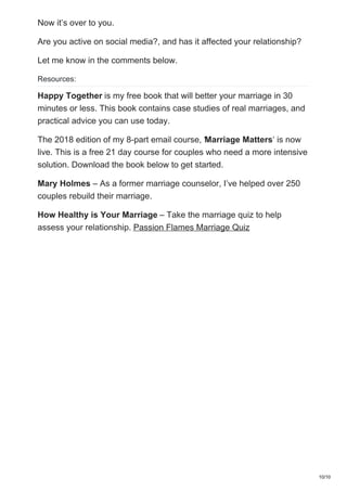 Now it’s over to you.
Are you active on social media?, and has it affected your relationship?
Let me know in the comments below.
Resources:
Happy Together is my free book that will better your marriage in 30
minutes or less. This book contains case studies of real marriages, and
practical advice you can use today.
The 2018 edition of my 8-part email course, ‘Marriage Matters‘ is now
live. This is a free 21 day course for couples who need a more intensive
solution. Download the book below to get started.
Mary Holmes – As a former marriage counselor, I’ve helped over 250
couples rebuild their marriage.
How Healthy is Your Marriage – Take the marriage quiz to help
assess your relationship. Passion Flames Marriage Quiz
10/10
 