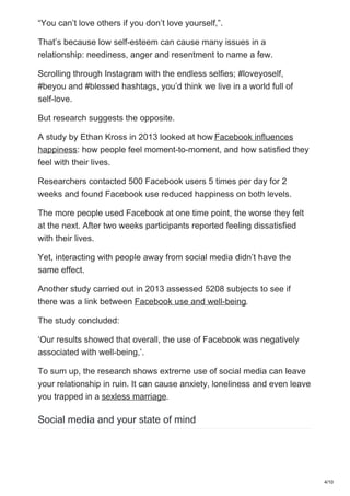 “You can’t love others if you don’t love yourself,”.
That’s because low self-esteem can cause many issues in a
relationship: neediness, anger and resentment to name a few.
Scrolling through Instagram with the endless selfies; #loveyoself,
#beyou and #blessed hashtags, you’d think we live in a world full of
self-love.
But research suggests the opposite.
A study by Ethan Kross in 2013 looked at how Facebook influences
happiness: how people feel moment-to-moment, and how satisfied they
feel with their lives.
Researchers contacted 500 Facebook users 5 times per day for 2
weeks and found Facebook use reduced happiness on both levels.
The more people used Facebook at one time point, the worse they felt
at the next. After two weeks participants reported feeling dissatisfied
with their lives.
Yet, interacting with people away from social media didn’t have the
same effect.
Another study carried out in 2013 assessed 5208 subjects to see if
there was a link between Facebook use and well-being.
The study concluded:
‘Our results showed that overall, the use of Facebook was negatively
associated with well-being,’.
To sum up, the research shows extreme use of social media can leave
your relationship in ruin. It can cause anxiety, loneliness and even leave
you trapped in a sexless marriage.
Social media and your state of mind
4/10
 