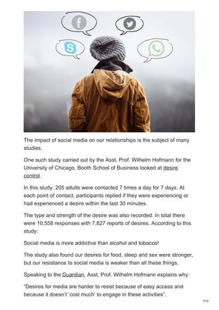 The impact of social media on our relationships is the subject of many
studies.
One such study carried out by the Asst. Prof. Wilhelm Hofmann for the
University of Chicago, Booth School of Business looked at desire
control.
In this study, 205 adults were contacted 7 times a day for 7 days. At
each point of contact, participants replied if they were experiencing or
had experienced a desire within the last 30 minutes.
The type and strength of the desire was also recorded. In total there
were 10,558 responses with 7,827 reports of desires. According to this
study:
Social media is more addictive than alcohol and tobacco!
The study also found our desires for food, sleep and sex were stronger,
but our resistance to social media is weaker than all these things.
Speaking to the Guardian, Asst. Prof. Wilhelm Hofmann explains why:
“Desires for media are harder to resist because of easy access and
because it doesn’t ‘cost much’ to engage in these activities”.
7/10
 