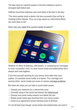The bad news for married couples is that this inability to resist is
strongest right before bed.
Hoffman found that willpower was more likely to fail later in the day:
“The more people resist a desire, the less successful they will be at
resisting further desires. Thus, as a day wears on, self-control efforts
are more likely to fail.”
How can you repel this social media invasion?
Whether it’s down to jealousy, self-esteem, or comparing our marriages
to more ‘successful’ ones; it’s clear social media and relationships don’t
always work well together.
If you find yourself reaching for your phone more often than your
partner, it’s possible social media is to blame. Your marriage isn’t
exempt either, social media can cause or worsen marriage problems.
But there are steps you can take to avoid these issues:
⦁ Classify your bedroom as a ‘phone-free zone’
⦁ Consider using a free social site blocker like StayFocusd
⦁ Choose one social media network and delete the rest
⦁ Delete social media app shortcuts from your home screen
⦁ Come to an agreement where friending exes is off-limits
It’s not all bad news though, social media and relationships can work if
8/10
 