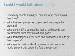 I said I would talk about How many people should you hire and what roles should they have? What business processes do you need to manage the program? What are the KPIs you need to look at and how do you troubleshoot when they are off from goal? What technologies do you need and what does it take to get them in place? What specific metrics should you use to validate social media projects and determine future investment? 