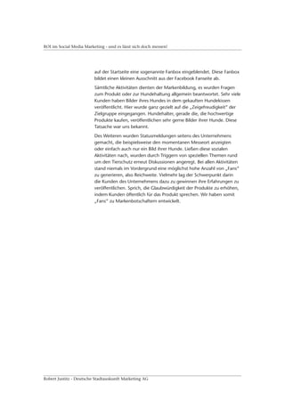 ROI im Social Media Marketing - und es lässt sich doch messen!




                         auf der Startseite eine sogenannte Fanbox eingeblendet. Diese Fanbox
                         bildet einen kleinen Ausschnitt aus der Facebook Fanseite ab.
                         Sämtliche Aktivitäten dienten der Markenbildung, es wurden Fragen
                         zum Produkt oder zur Hundehaltung allgemein beantwortet. Sehr viele
                         Kunden haben Bilder ihres Hundes in dem gekauften Hundekissen
                         veröffentlicht. Hier wurde ganz gezielt auf die „Zeigefreudigkeit“ der
                         Zielgruppe eingegangen. Hundehalter, gerade die, die hochwertige
                         Produkte kaufen, veröffentlichen sehr gerne Bilder ihrer Hunde. Diese
                         Tatsache war uns bekannt.
                         Des Weiteren wurden Statusmeldungen seitens des Unternehmens
                         gemacht, die beispielsweise den momentanen Messeort anzeigten
                         oder einfach auch nur ein Bild ihrer Hunde. Ließen diese sozialen
                         Aktivitäten nach, wurden durch Triggern von speziellen Themen rund
                         um den Tierschutz erneut Diskussionen angeregt. Bei allen Aktivitäten
                         stand niemals im Vordergrund eine möglichst hohe Anzahl von „Fans“
                         zu generieren, also Reichweite. Vielmehr lag der Schwerpunkt darin
                         die Kunden des Unternehmens dazu zu gewinnen ihre Erfahrungen zu
                         veröffentlichen. Sprich, die Glaubwürdigkeit der Produkte zu erhöhen,
                         indem Kunden öffentlich für das Produkt sprechen. Wir haben somit
                         „Fans“ zu Markenbotschaftern entwickelt.




Robert Justitz - Deutsche Stadtauskunft Marketing AG
 
