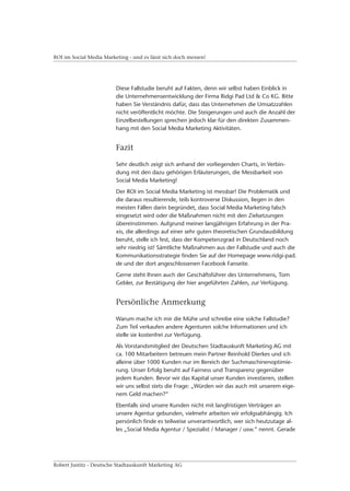 ROI im Social Media Marketing - und es lässt sich doch messen!




                         Diese Fallstudie beruht auf Fakten, denn wir selbst haben Einblick in
                         die Unternehmensentwicklung der Firma Ridgi Pad Ltd & Co KG. Bitte
                         haben Sie Verständnis dafür, dass das Unternehmen die Umsatzzahlen
                         nicht veröffentlicht möchte. Die Steigerungen und auch die Anzahl der
                         Einzelbestellungen sprechen jedoch klar für den direkten Zusammen-
                         hang mit den Social Media Marketing Aktivitäten.


                         Fazit

                         Sehr deutlich zeigt sich anhand der vorliegenden Charts, in Verbin-
                         dung mit den dazu gehörigen Erläuterungen, die Messbarkeit von
                         Social Media Marketing!
                         Der ROI im Social Media Marketing ist messbar! Die Problematik und
                         die daraus resultierende, teils kontroverse Diskussion, liegen in den
                         meisten Fällen darin begründet, dass Social Media Marketing falsch
                         eingesetzt wird oder die Maßnahmen nicht mit den Zielsetzungen
                         übereinstimmen. Aufgrund meiner langjährigen Erfahrung in der Pra-
                         xis, die allerdings auf einer sehr guten theoretischen Grundausbildung
                         beruht, stelle ich fest, dass der Kompetenzgrad in Deutschland noch
                         sehr niedrig ist! Sämtliche Maßnahmen aus der Fallstudie und auch die
                         Kommunikationsstrategie finden Sie auf der Homepage www.ridgi-pad.
                         de und der dort angeschlossenen Facebook Fanseite.
                         Gerne steht Ihnen auch der Geschäftsführer des Unternehmens, Tom
                         Gebler, zur Bestätigung der hier angeführten Zahlen, zur Verfügung.


                         Persönliche Anmerkung

                         Warum mache ich mir die Mühe und schreibe eine solche Fallstudie?
                         Zum Teil verkaufen andere Agenturen solche Informationen und ich
                         stelle sie kostenfrei zur Verfügung.
                         Als Vorstandsmitglied der Deutschen Stadtauskunft Marketing AG mit
                         ca. 100 Mitarbeitern betreuen mein Partner Reinhold Dierkes und ich
                         alleine über 1000 Kunden nur im Bereich der Suchmaschinenoptimie-
                         rung. Unser Erfolg beruht auf Fairness und Transparenz gegenüber
                         jedem Kunden. Bevor wir das Kapital unser Kunden investieren, stellen
                         wir uns selbst stets die Frage: „Würden wir das auch mit unserem eige-
                         nem Geld machen?“
                         Ebenfalls sind unsere Kunden nicht mit langfristigen Verträgen an
                         unsere Agentur gebunden, vielmehr arbeiten wir erfolgsabhängig. Ich
                         persönlich finde es teilweise unverantwortlich, wer sich heutzutage al-
                         les „Social Media Agentur / Spezialist / Manager / usw.“ nennt. Gerade




Robert Justitz - Deutsche Stadtauskunft Marketing AG
 