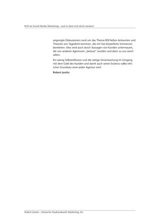 ROI im Social Media Marketing - und es lässt sich doch messen!




                         angeregte Diskussionen rund um das Thema ROI ließen Antworten und
                         Theorien ans Tageslicht kommen, die mir fast körperliche Schmerzen
                         bereiteten. Dies wird auch durch Aussagen von Kunden untermauert,
                         die von anderen Agenturen „betreut“ wurden und dann zu uns wech-
                         selten.
                         Ein wenig Selbstreflexion und die stetige Verantwortung im Umgang
                         mit dem Geld des Kunden und damit auch seiner Existenz sollte ethi-
                         scher Grundsatz einer jeden Agentur sein!
                         Robert Justitz




Robert Justitz - Deutsche Stadtauskunft Marketing AG
 