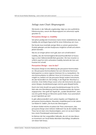 ROI im Social Media Marketing - und es lässt sich doch messen!




                         Anlage zum Chart Absprungrate

                         Wie bereits in der Fallstudie angekündigt, folgt nun eine ausführliche
                         Erläuterung dazu, warum die Absprungquote erst zeitversetzt rapide
                         gesunken ist.

                         Persuasives Design vs. Usability
                         Seit Jahren predigt die E-Commerce Szene immer wiederkehrend, dass
                         Usability die wichtigste Eigenschaft für einen Onlineshop sein muss.
                         Der Kunde muss innerhalb weniger Klicks zu seinem gewünschten
                         Produkt gelangen und den Kaufprozess möglichst schnell und unkom-
                         pliziert beenden.
                         Was bis vor einigen Jahren noch galt, kann sich schnell ändern!
                         Usability, also die höchstmögliche Benutzerfreundlichkeit ist heutzu-
                         tage zu einer Selbstverständlichkeit geworden. Die User erwarten es
                         schlicht weg! Erst nicht vorhandene Usability bemerkt der User und
                         frustriert ihn schnell.

                         Persuasives Design – was ist das?
                         Persuasives Design ist eine Ableitung der persuasiven Kommunikati-
                         on. Die persuasive Kommunikation hat zum Ziel seinen Kommuni-
                         kationspartner zu seinen eigenen Interessen hin zu manipulieren. Da
                         eine Kommunikation im üblichen Sinne im E-Commerce nur schwer
                         möglich ist, bedient sich das persuasive Design anderer Instrumente,
                         die aber letztendlich ein Ziel verfolgt, in der Regel den Abverkauf zu
                         erreichen. Erste Online-Shops nutzen schon die Instrumente des persu-
                         asiven Designs, Kundenbewertungen sind ein gutes Beispiel hierfür.
                         Durch eine hohe Anzahl von guten Kundenbewertungen für ein Pro-
                         dukt oder eine Dienstleistung wird das Unterbewusstsein des Nutzers
                         angesprochen. Hier greift der Aspekt der „sozialen Bewährtheit“, denn
                         was eine große Menge an Menschen positiv findet, muss automatisch
                         ja auch irgendwie gut sein!
                         Es gibt selbstverständlich noch weitere Aspekte und Teilgebiete der
                         persuasiven Kommunikation. Besonders empfehlenswert ist die Lektüre
                         von Robert B. Cialdini „Die Kunst des Überzeugens“.
                         In diesem Artikel möchte ich jedoch die These untermauern, dass
                         persuasives Design einen höheren Stellenwert hat als die Usability. Eine
                         These hat erst dann eine Glaubwürdigkeit, wenn ich sie durch Fakten
                         bzw. einem Praxisbeispiel untermauern kann.
                         Im Rahmen der hier vorgestellten Fallstudie, die sich mit dem Return
                         on Investment von Social Media Aktivitäten beschäftigt, kristallisierte
                         sich dieser Fakt heraus.



Robert Justitz - Deutsche Stadtauskunft Marketing AG
 