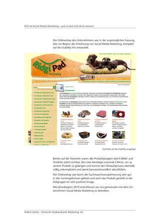 ROI im Social Media Marketing - und es lässt sich doch messen!




                         Der Onlineshop des Unternehmens war in der ursprünglichen Fassung,
                         also vor Beginn der Einführung von Social Media Marketing, komplett
                         auf die Usability hin entwickelt.




                                                                  Startseite auf die Usability ausgelegt



                         Bereits auf der Startseite waren alle Produktgruppen durch Bilder und
                         Textlinks sofort sichtbar. Der User benötigte maximal 2 Klicks, um zu
                         seinem Produkt zu gelangen und konnte den Verkaufsprozess ebenfalls
                         völlig unkompliziert und damit benutzerfreundlich abschließen.
                         Der Onlineshop war durch die Suchmaschinenoptimierung sehr gut
                         in den Suchergebnissen gelistet und auch das Produkt genießt in der
                         Zielgruppe ein sehr positives Image.
                         Mit Jahresbeginn 2010 entschlossen wir uns gemeinsam mit dem Un-
                         ternehmen Social Media Marketing zu betreiben.




Robert Justitz - Deutsche Stadtauskunft Marketing AG
 