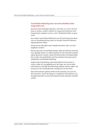 ROI im Social Media Marketing - und es lässt sich doch messen!




                         Social Media Marketing kann auf unterschiedliche Ziele
                         ausgerichtet sein.
                         Das Ziel unserer Kampagne lag darin, nicht aktiv um „Fans“ bei Face-
                         book zu werben, sondern vielmehr ein organisches Wachstum einer
                         Fangemeinde zuzulassen und aus „Fans“ Markenbotschafter zu gene-
                         rieren.
                         Eine weitere Social Media Maßnahme war die Einrichtung eines Berei-
                         ches zur Kundenbewertung sowie ein Youtube Channel für kleinere,
                         eigenproduzierte Videos.
                         Auf gar keinen Fall sollten aktiv Produkte beworben oder zum Kauf
                         angeboten werden!
                         Mit den genutzten Social Media Kanälen sollte das Profil des Unterneh-
                         mens geprägt werden. Es sollte Sympathie für die Unternehmensphilo-
                         sophie gewonnen werden, wobei die Authentizität und Glaubwürdig-
                         keit zu jeder Zeit gewährleistet war! Eine absolute Voraussetzung für
                         erfolgreiches Social Media Marketing!
                         Aufgrund der Entscheidung, diese beschriebenen Instrumente zu
                         nutzen, stellte sich zwangsläufig auch die Frage, wie und wo diese
                         Informationen innerhalb des Onlineshops platziert werden sollten. Die
                         Lösung war sehr schnell gefunden und lag auch auf der Hand.
                         Diese Informationen gehören direkt auf die Startseite und auch auf
                         die Unterseiten. Durch die Menge an zusätzlichen Informationen und
                         Navigationspunkten musste dementsprechend die Startseite verändert
                         werden.




Robert Justitz - Deutsche Stadtauskunft Marketing AG
 