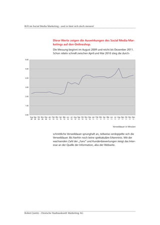 ROI im Social Media Marketing - und es lässt sich doch messen!




                         Diese Werte zeigen die Auswirkungen des Social Media Mar-
                         ketings auf den Onlineshop.
                         Die Messung beginnt im August 2009 und reicht bis Dezember 2011.
                         Schon relativ schnell zwischen April und Mai 2010 stieg die durch-




                                                                            Verweildauer in Minuten


                         schnittliche Verweildauer sprunghaft an, teilweise verdoppelte sich die
                         Verweildauer. Bis hierhin noch keine spektakuläre Erkenntnis. Mit der
                         wachsenden Zahl der „Fans“ und Kundenbewertungen steigt das Inter-
                         esse an der Quelle der Information, also der Webseite.




Robert Justitz - Deutsche Stadtauskunft Marketing AG
 