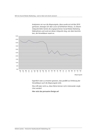 ROI im Social Media Marketing - und es lässt sich doch messen!




                         Analysieren wir nun die Absprungrate, diese wurde erst ab Mai 2010
                         gemessen, bewegte sich aber zuvor auf ähnlichem Niveau. Zu diesem
                         Zeitpunkt liefen bereits die angesprochenen Social Media Marketing
                         Maßnahmen und rund um diesen Zeitpunkt stieg, wie oben beschrie-
                         ben, die Verweildauer rasant an.




                                                                                       Absprungrate



                         Eigentlich wäre zu erwarten gewesen, dass parallel zur Erhöhung der
                         Verweildauer auch die Absprungrate sinkt.
                         Dies trifft aber nicht zu, diese Werte können nicht miteinander vergli-
                         chen werden!
                         Hier setzt das persuasive Design an!




Robert Justitz - Deutsche Stadtauskunft Marketing AG
 