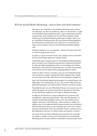ROI im Social Media Marketing - und es lässt sich doch messen!




ROI im Social Media Marketing - und es lässt sich doch messen!

                         Über kaum eine Thematik im Social Media Marketing wird so kontro-
                         vers diskutiert, wie über das Orakel des „Return on Investment“. Es gibt
                         unterschiedliche Argumentationsansätze, sogar hochkomplexe Berech-
                         nungsformeln. Auch scheiden sich hier die Geister darüber, welche
                         Zielsetzung Social Media Marketing überhaupt verfolgen sollte. Ist es
                         ein zusätzlicher Absatzkanal oder eher eine Kommunikationsplattform
                         für Unternehmen und Kunden? Auch stellt sich mir zunehmend die
                         Frage, warum teilweise massiv für die Nichtberechenbarkeit plädiert
                         wird.
                         Polemisch könnte ich es so ausdrücken: „Damit der Kunde mich nicht
                         an meinem Erfolg messen kann!“
                         Ich gebe zu, das ist ein harter Ansatz, der sicherlich nicht auf die Mehr-
                         heit von Social Media Agenturen zutreffen dürfte.
                         Unbestritten gibt es Zielsetzungen für Social Media Marketing Kampa-
                         gnen, bei denen eine Erfolgsmessung durchaus simpel durchzuführen
                         ist. Hierunter fallen beispielsweise Ziele, wie das Steigern der Marken-
                         bekanntheit. Mit ein bisschen Kreativität kann man über Gewinnspiele
                         auf einfachste Art die eigene Marke zielgruppengerecht stärken.
                         Zudem ist dieses Thema so komplex, dass man den Erfolg/Misserfolg
                         nicht anhand von einigen wenigen Kennziffern belegen kann. Wobei
                         sich hier wieder die Frage stellt: Wann ist eine Kampagne erfolgreich?
                         Auch sind Social Media Marketing Kampagnen von global Playern, wie
                         Volkswagen nicht repräsentativ, da sie in den meisten Fällen durch be-
                         gleitende Kampagnen der herkömmlichen Medien unterstützt werden.
                         Potenzielle Kunden aus dem KMU Bereich fragen sich zurecht, was eine
                         solche Kampagne mit meinem Unternehmen gemeinsam hat? Kann
                         ich das überhaupt vergleichen? Die Frage ist absolut berechtigt!
                         Im Rahmen der Recherche zu dieser Fallstudie bin ich auf die unter-
                         schiedlichsten „Berechnungsmethoden“ über den ROI gestoßen. So
                         mancher Social Media Spezialist macht es sich sehr einfach und be-
                         hauptet „Vertrauen ist die Währung“, andere wiederum wollten mir
                         erklären, dass ich die gleichen Berechnungsmethoden aus dem Bereich
                         SEO oder PR nutzen kann, es aber schwierig wird, wenn ich in diesem
                         Zeitraum SEO betreibe! SEO ist ein laufender Prozess und keine einma-
                         lige Maßnahme, also kann ich diesen Ansatz auch getrost verwerfen.
                         Ich wende mich mit meiner Fallstudie wahrscheinlich der schwierigs-
                         ten Frage zu, nämlich, wie kann ein Unternehmen mit Social Media
                         Marketing seinen Umsatz erhöhen? Letztendlich wird auch jeder Social




Robert Justitz - Deutsche Stadtauskunft Marketing AG
 