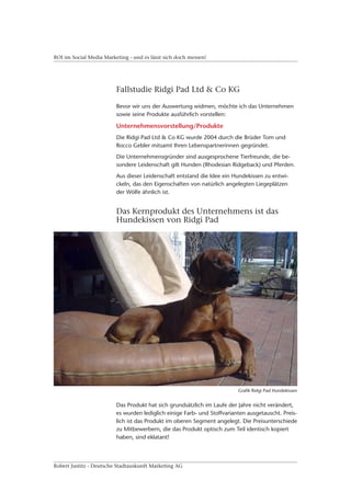 ROI im Social Media Marketing - und es lässt sich doch messen!




                         Fallstudie Ridgi Pad Ltd & Co KG

                         Bevor wir uns der Auswertung widmen, möchte ich das Unternehmen
                         sowie seine Produkte ausführlich vorstellen:

                         Unternehmensvorstellung/Produkte
                         Die Ridgi Pad Ltd & Co KG wurde 2004 durch die Brüder Tom und
                         Rocco Gebler mitsamt Ihren Lebenspartnerinnen gegründet.
                         Die Unternehmensgründer sind ausgesprochene Tierfreunde, die be-
                         sondere Leidenschaft gilt Hunden (Rhodesian Ridgeback) und Pferden.
                         Aus dieser Leidenschaft entstand die Idee ein Hundekissen zu entwi-
                         ckeln, das den Eigenschaften von natürlich angelegten Liegeplätzen
                         der Wölfe ähnlich ist.


                         Das Kernprodukt des Unternehmens ist das
                         Hundekissen von Ridgi Pad




                                                                         Grafik Ridgi Pad Hundekissen


                         Das Produkt hat sich grundsätzlich im Laufe der Jahre nicht verändert,
                         es wurden lediglich einige Farb- und Stoffvarianten ausgetauscht. Preis-
                         lich ist das Produkt im oberen Segment angelegt. Die Preisunterschiede
                         zu Mitbewerbern, die das Produkt optisch zum Teil identisch kopiert
                         haben, sind eklatant!



Robert Justitz - Deutsche Stadtauskunft Marketing AG
 