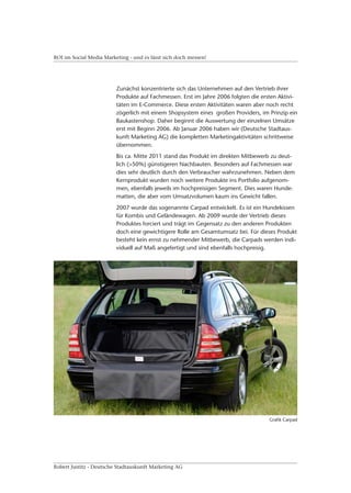 ROI im Social Media Marketing - und es lässt sich doch messen!




                         Zunächst konzentrierte sich das Unternehmen auf den Vertrieb ihrer
                         Produkte auf Fachmessen. Erst im Jahre 2006 folgten die ersten Aktivi-
                         täten im E-Commerce. Diese ersten Aktivitäten waren aber noch recht
                         zögerlich mit einem Shopsystem eines großen Providers, im Prinzip ein
                         Baukastenshop. Daher beginnt die Auswertung der einzelnen Umsätze
                         erst mit Beginn 2006. Ab Januar 2006 haben wir (Deutsche Stadtaus-
                         kunft Marketing AG) die kompletten Marketingaktivitäten schrittweise
                         übernommen.
                         Bis ca. Mitte 2011 stand das Produkt im direkten Mitbewerb zu deut-
                         lich (>50%) günstigeren Nachbauten. Besonders auf Fachmessen war
                         dies sehr deutlich durch den Verbraucher wahrzunehmen. Neben dem
                         Kernprodukt wurden noch weitere Produkte ins Portfolio aufgenom-
                         men, ebenfalls jeweils im hochpreisigen Segment. Dies waren Hunde-
                         matten, die aber vom Umsatzvolumen kaum ins Gewicht fallen.
                         2007 wurde das sogenannte Carpad entwickelt. Es ist ein Hundekissen
                         für Kombis und Geländewagen. Ab 2009 wurde der Vertrieb dieses
                         Produktes forciert und trägt im Gegensatz zu den anderen Produkten
                         doch eine gewichtigere Rolle am Gesamtumsatz bei. Für dieses Produkt
                         besteht kein ernst zu nehmender Mitbewerb, die Carpads werden indi-
                         viduell auf Maß angefertigt und sind ebenfalls hochpreisig.




                                                                                    Grafik Carpad




Robert Justitz - Deutsche Stadtauskunft Marketing AG
 
