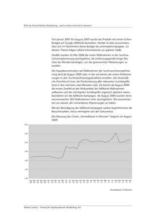 ROI im Social Media Marketing - und es lässt sich doch messen!




                         Von Januar 2007 bis August 2009 wurde das Produkt mit einem hohen
                         Budget auf Google AdWords beworben. Hierbei ist aber anzumerken,
                         dass sich im Nachhinein dieses Budget als unrentabel entpuppte. Zu
                         diesem Thema folgen nähere Informationen an späterer Stelle.
                         Parallel wurden im Mai 2008 die ersten Maßnahmen in der Suchma-
                         schinenoptimierung durchgeführt, die erfahrungsgemäß einige Wo-
                         chen bis Monate benötigen, um die gewünschten Platzierungen zu
                         erzielen.
                         Die Hauptkonzentration auf Maßnahmen der Suchmaschinenoptimie-
                         rung fand ab August 2009 statt, in der wir bereits die ersten Positionie-
                         rungen in den Suchmaschinenergebnislisten erzielten. Der letztendli-
                         che Durchbruch bzw. die Positionierung aller relevanten Suchbegriffe
                         fand in den nächsten zwei Monaten statt. Da bereits ab August 2009
                         die ersten Zweifel an der Wirksamkeit der AdWords Maßnahmen
                         aufkamen und die wichtigsten Suchbegriffe organisch platziert waren,
                         beendeten wir die AdWords Kampagne. Ab August 2009 wurden keine
                         nennenswerten SEO Maßnahmen mehr durchgeführt. Wir konzentrier-
                         ten uns darauf, die vorhandenen Platzierungen zu halten.
                         Mit der Beendigung der AdWords Kampagne sanken logischerweise die
                         Besucherzahlen, hinzu verringerte sich der Streuverlust.
                         Die Messung des Charts „Verweildauer in Minuten“ beginnt im August
                         2009.




                                                                              Verweildauer in Minuten




Robert Justitz - Deutsche Stadtauskunft Marketing AG
 