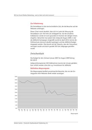 ROI im Social Media Marketing - und es lässt sich doch messen!




                         Zur Erläuterung:
                         Die Verweildauer ist die durchschnittliche Zeit, die die Besucher auf der
                         Webseite verbringen.
                         Dieser Chart macht deutlich, dass sich im Laufe der Messung die
                         Verweildauer zum Teil mehr als verdoppelt hat. Auf die einzelnen
                         Indikationen werde ich noch gesondert im Kontext der übrigen Charts
                         eingehen. Betrachtet man jedoch den Zeitpunkt August 2009, in der
                         die AdWords Kamapagne eingestellt wurde bis April 2010, konnte der
                         Onlineumsatz dennoch deutlich gesteigert und das AdWords Budget
                         eingespart werden. Dies beruht auf der Tatsache, dass der Streuverlust
                         verringert wurde und durch gezielte SEO die Zielgruppe getroffen
                         wurde.


                         Zwischenfazit

                         Das Budget für den Zeitraum Januar 2007 bis August 2009 betrug
                         84.520 €!
                         Aufgrund kompetenter SEO Maßnahmen konnte der Umsatz gehalten
                         bzw. erhöht werden ohne die o.g. Investitionen für AdWords.

                         Definition Absprungrate
                         Die Absprungrate beziffert prozentual die Besucher, die von der Ein-
                         stiegsseite einer Webseite direkt wieder aussteigen.




                                                                                       Absprungrate




Robert Justitz - Deutsche Stadtauskunft Marketing AG
 