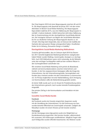 ROI im Social Media Marketing - und es lässt sich doch messen!




                         Der Chart beginnt 2010 mit einer Absprungquote zwischen 40 und 45
                         %. Die Absprungquote sinkt dauerhaft ab Januar 2011 mit den ersten
                         Aktivitäten im Bereich Social Media Marketing. Die Absprungquote
                         liegt seitdem stabil bei 20 %, was eine Halbierung der Absprungrate in-
                         nerhalb 1,5 Jahren bedeutet. Zeitlich betrachtet steht diese Halbierung
                         klar im Zusammenhang mit den durchgeführten Social Media Aktivitä-
                         ten. Der verzögerte Zeitraum von Beginn der Social Media Aktivitäten
                         bis hin zur deutlichen Senkung der Absprungquote dauerte ca. ein
                         3/4 Jahr. Dies liegt darin begründet, dass wir bewusst die Usability der
                         Startseite dem persuasiven Design untergeordnet haben. Einzelheiten
                         finden Sie im Anhang „Persuasives Design vs Usability“

                         Durchgeführte Social Media Marketing Maßnahmen
                         Zunächst gilt festzustellen, dass im Zeitraum April 2010 bis Dezem-
                         ber 2011 keinerlei begleitende Marketingmaßnahmen stattgefunden
                         haben! Weder wurden Mailings, Gewinnspiele, Anzeigen o.ä. durchge-
                         führt. Auch SEO Maßnahmen waren nicht notwendig, da die Webseite
                         unter den wichtigen Suchbegriffen stabil auf den vorderen Plätzen in
                         den Suchergebnislisten aufzufinden war.
                         Wir verstehen Social Media Marketing nicht primär als Absatzkanal,
                         vielmehr als Kommunikationsebene zwischen Unternehmen und
                         Kunden. In der hier angesprochenen Kampagne sollte das Image des
                         Unternehmens, hier der Unternehmensgründer, hervorgehoben und
                         Kunden dazu motiviert werden mit dem Unternehmen zu kommunizie-
                         ren. Im Prinzip vergleichbar mit einer Markenbildung, durch Anregung
                         von Kommunikation sollte die Markenbindung gestärkt werden.
                         An keiner Stelle wurde auch nur ein Ansatz für Produktwerbung seitens
                         des Unternehmens gemacht. Auch wurden keinerlei Produktangebote
                         eingestellt.
                         Das primäre Ziel lag in der Kommunikation und Interaktion mit den
                         Kunden!

                         Gewählte Social Media Kanäle
                         Facebook
                         Auf Facebook wurde eine Fanseite eingerichtet, begonnen wurde
                         mit der Vorstellung des Unternehmens. Für die Gewinnung von Fans
                         wurden keinerlei Hilfsmittel wie Gewinnspiele verwendet. Lediglich die
                         Messeflyer wurden mit einem Hinweis auf die Fanseite versehen.
                         Homepage
                         Auf der Homepage www.ridgi-pad.de wurde eine Möglichkeit zur
                         Kundenbewertung eingerichtet. Hier konnten Kunden, selbstverständ-
                         lich unzensiert, ihre Erfahrungen veröffentlichen. Mögliche Fragen oder
                         auch Kritikpunkte wurden öffentlich beantwortet. Des Weiteren wurde




Robert Justitz - Deutsche Stadtauskunft Marketing AG
 